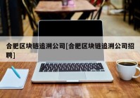 合肥区块链追溯公司[合肥区块链追溯公司招聘]