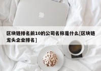 区块链排名前10的公司名称是什么[区块链龙头企业排名]