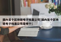 国内首个区块链电子档案公司[国内首个区块链电子档案公司是哪个]